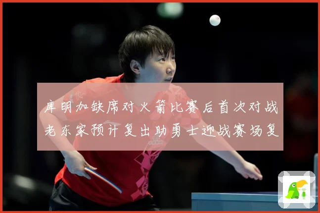库明加缺席对火箭比赛后首次对战老东家预计复出助勇士迎战赛场复盘