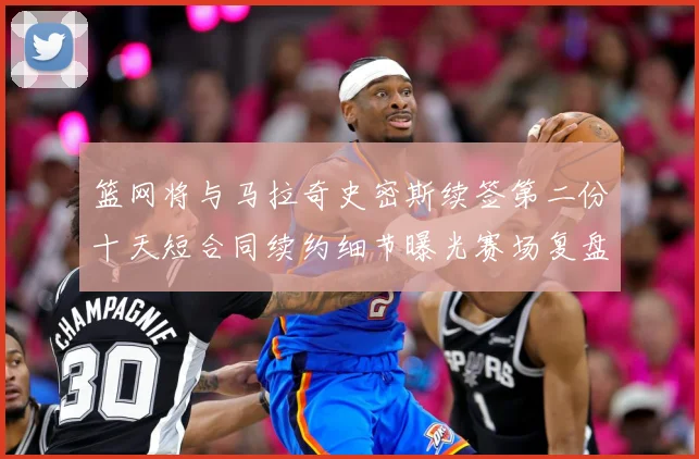 篮网将与马拉奇史密斯续签第二份十天短合同续约细节曝光赛场复盘