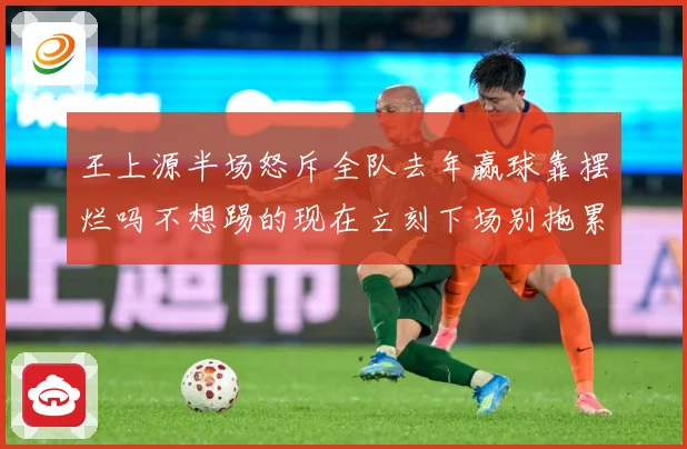 王上源半场怒斥全队去年赢球靠摆烂吗不想踢的现在立刻下场别拖累成长观察