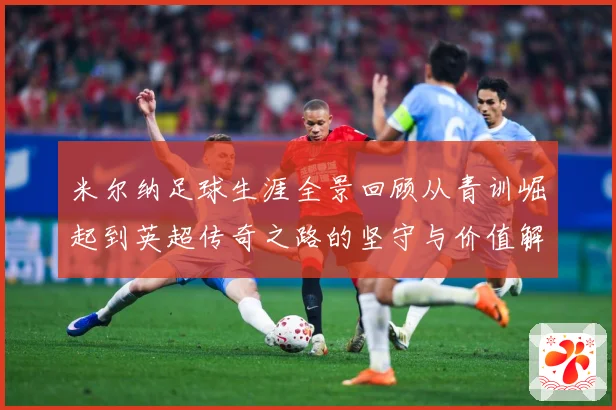 米尔纳足球生涯全景回顾从青训崛起到英超传奇之路的坚守与价值解析