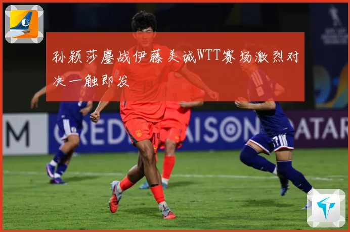 孙颖莎鏖战伊藤美诚WTT赛场激烈对决一触即发