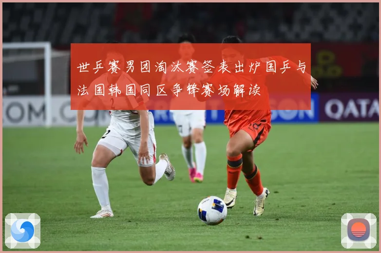 世乒赛男团淘汰赛签表出炉国乒与法国韩国同区争锋赛场解读