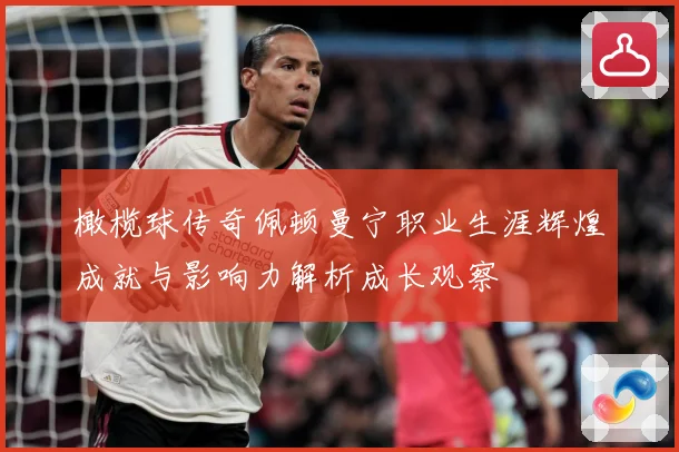 橄榄球传奇佩顿曼宁职业生涯辉煌成就与影响力解析成长观察
