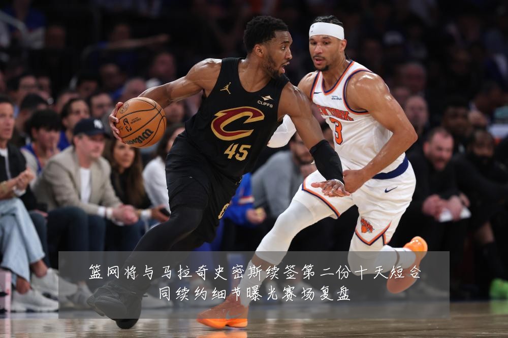 篮网将与马拉奇史密斯续签第二份十天短合同续约细节曝光赛场复盘