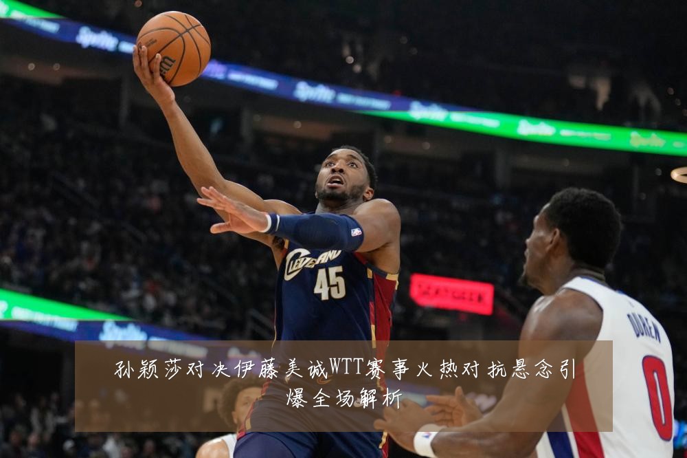 孙颖莎对决伊藤美诚WTT赛事火热对抗悬念引爆全场解析